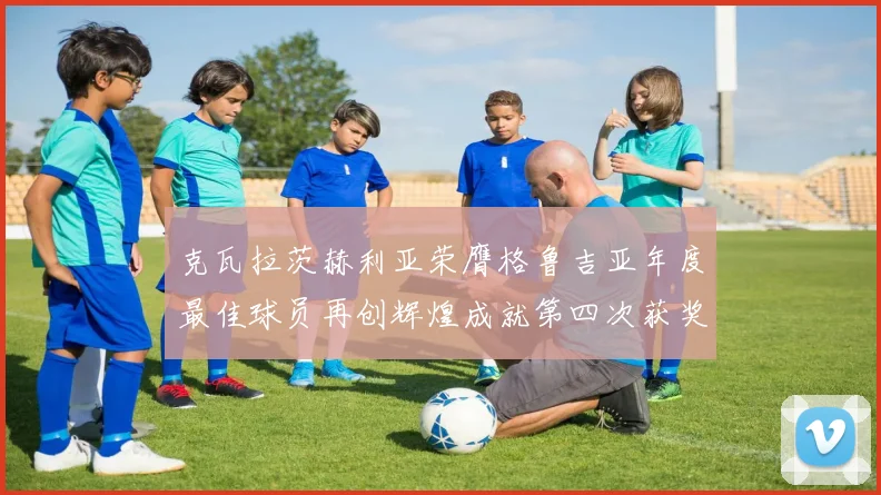 克瓦拉茨赫利亚荣膺格鲁吉亚年度最佳球员再创辉煌成就第四次获奖