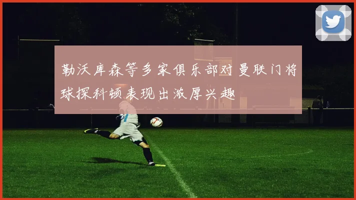 勒沃库森等多家俱乐部对曼联门将球探科顿表现出浓厚兴趣