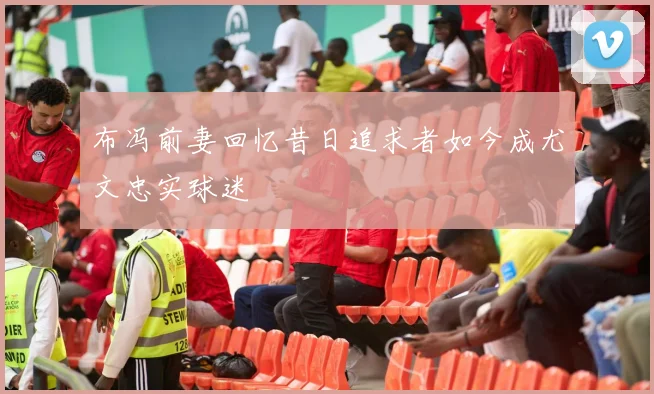 布冯前妻回忆昔日追求者如今成尤文忠实球迷