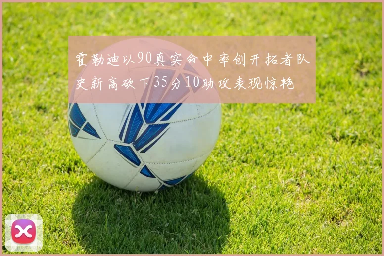 霍勒迪以90真实命中率创开拓者队史新高砍下35分10助攻表现惊艳