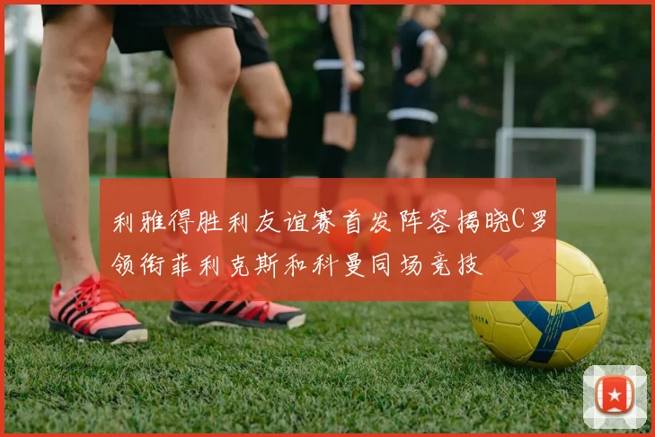 利雅得胜利友谊赛首发阵容揭晓C罗领衔菲利克斯和科曼同场竞技
