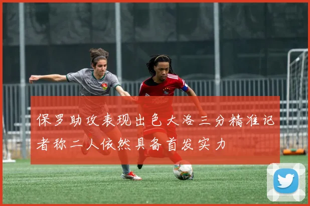 保罗助攻表现出色大洛三分精准记者称二人依然具备首发实力