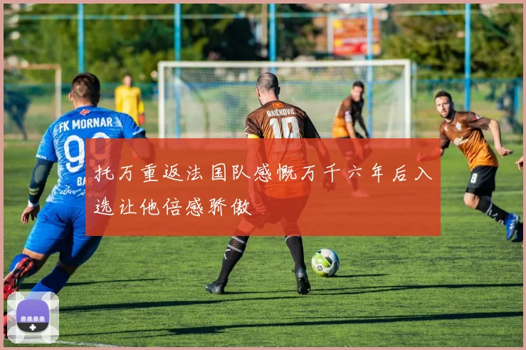 托万重返法国队感慨万千六年后入选让他倍感骄傲