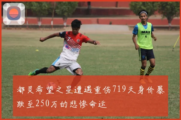 都灵希望之星遭遇重伤719天身价暴跌至250万的悲惨命运