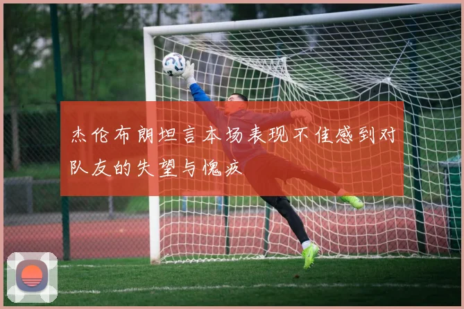 杰伦布朗坦言本场表现不佳感到对队友的失望与愧疚