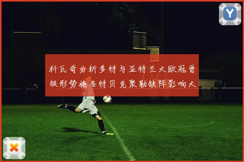 科瓦奇分析多特与亚特兰大欧冠晋级形势施洛特贝克聚勒缺阵影响大