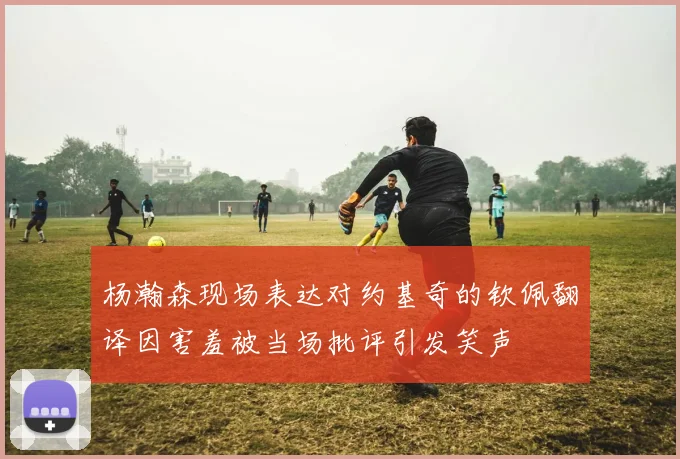 杨瀚森现场表达对约基奇的钦佩翻译因害羞被当场批评引发笑声