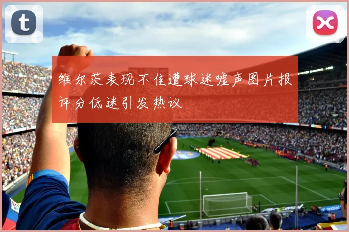 维尔茨表现不佳遭球迷嘘声图片报评分低迷引发热议