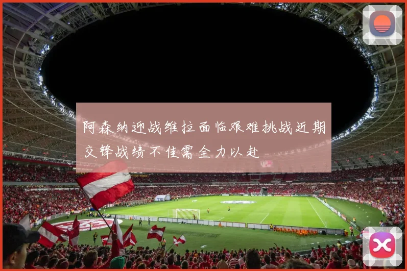 阿森纳迎战维拉面临艰难挑战近期交锋战绩不佳需全力以赴
