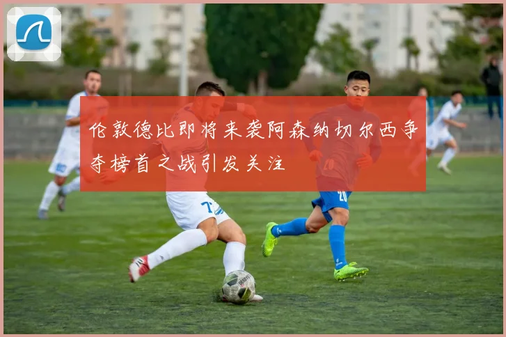 伦敦德比即将来袭阿森纳切尔西争夺榜首之战引发关注