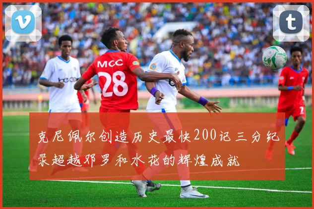 克尼佩尔创造历史最快200记三分纪录超越邓罗和水花的辉煌成就