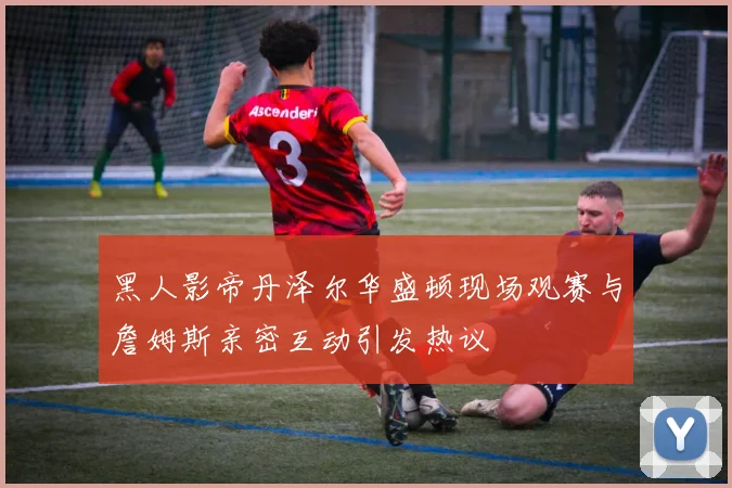黑人影帝丹泽尔华盛顿现场观赛与詹姆斯亲密互动引发热议