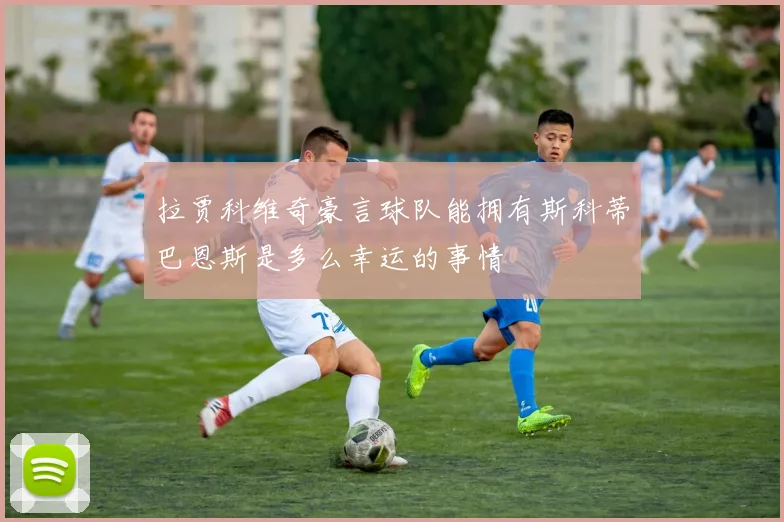 拉贾科维奇豪言球队能拥有斯科蒂巴恩斯是多么幸运的事情