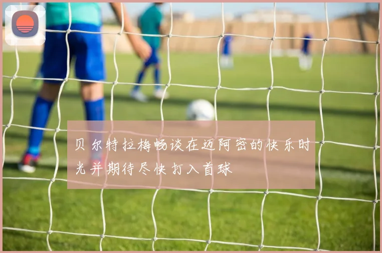 贝尔特拉梅畅谈在迈阿密的快乐时光并期待尽快打入首球