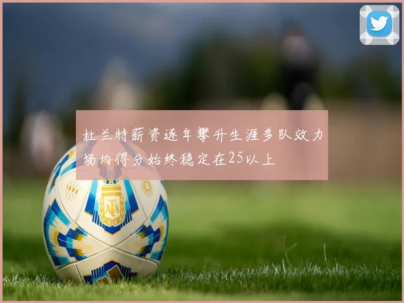 杜兰特薪资逐年攀升生涯多队效力场均得分始终稳定在25以上