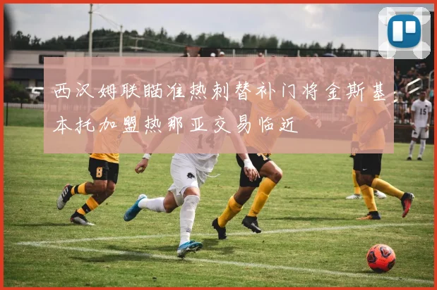 西汉姆联瞄准热刺替补门将金斯基本托加盟热那亚交易临近